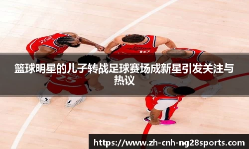 篮球明星的儿子转战足球赛场成新星引发关注与热议
